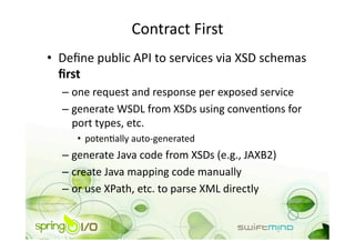 Contract First 
•  Deﬁne public API to services via XSD schemas 
   ﬁrst 
  –  one request and response per exposed service 
  –  generate WSDL from XSDs using convenOons for 
     port types, etc. 
     •  potenOally auto‐generated 
  –  generate Java code from XSDs (e.g., JAXB2) 
  –  create Java mapping code manually 
  –  or use XPath, etc. to parse XML directly 
 