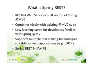 What is Spring REST? 
•  RESTful Web Services built on top of Spring 
   @MVC 
•  Combines nicely with exisOng @MVC code 
•  Low learning curve for developers familiar 
   with Spring @MVC 
•  Supports mulOple marshalling technologies 
   suitable for web applicaOons (e.g., JSON) 
•  Spring REST != JAX‐RS 
 