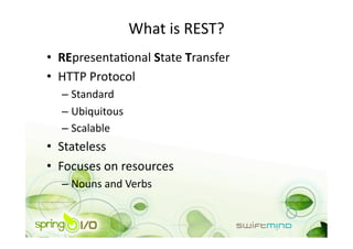 What is REST? 
•  REpresentaOonal State Transfer 
•  HTTP Protocol 
  –  Standard 
  –  Ubiquitous 
  –  Scalable 
•  Stateless 
•  Focuses on resources 
  –  Nouns and Verbs 
 