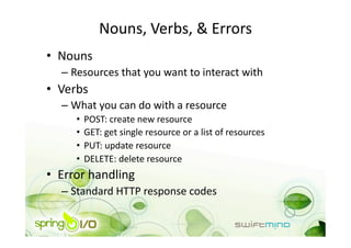 Nouns, Verbs, & Errors 
•  Nouns 
   –  Resources that you want to interact with 
•  Verbs 
   –  What you can do with a resource 
      •  POST: create new resource 
      •  GET: get single resource or a list of resources 
      •  PUT: update resource 
      •  DELETE: delete resource 
•  Error handling 
   –  Standard HTTP response codes 
 