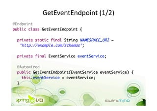 GetEventEndpoint (1/2) 
@Endpoint	
public class GetEventEndpoint {	

  private static final String NAMESPACE_URI =	
   "http://example.com/schemas";	

  private final EventService eventService;	

 @Autowired	
 public GetEventEndpoint(EventService eventService) {	
    this.eventService = eventService;	
 }	
 