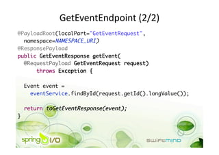 GetEventEndpoint (2/2) 
@PayloadRoot(localPart="GetEventRequest",	
  namespace=NAMESPACE_URI)	
@ResponsePayload	
public GetEventResponse getEvent(	
  @RequestPayload GetEventRequest request)	
      throws Exception {	

     Event event = 	
       eventService.findById(request.getId().longValue());	

     return toGetEventResponse(event);	
} 
 