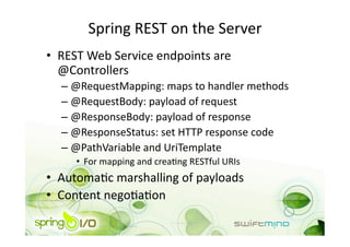 Spring REST on the Server 
•  REST Web Service endpoints are 
   @Controllers 
  –  @RequestMapping: maps to handler methods 
  –  @RequestBody: payload of request 
  –  @ResponseBody: payload of response 
  –  @ResponseStatus: set HTTP response code 
  –  @PathVariable and UriTemplate 
     •  For mapping and creaOng RESTful URIs 
•  AutomaOc marshalling of payloads 
•  Content negoOaOon 
 