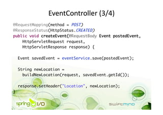 EventController (3/4) 
@RequestMapping(method = POST)	
@ResponseStatus(HttpStatus.CREATED)	
public void createEvent(@RequestBody Event postedEvent,	
    HttpServletRequest request,	
    HttpServletResponse response) {	

     Event savedEvent = eventService.save(postedEvent);	

     String newLocation =	
       buildNewLocation(request, savedEvent.getId());	

     response.setHeader("Location", newLocation);	
} 
 