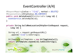 EventController (4/4) 
@RequestMapping(value = "/{id}", method = DELETE)	
@ResponseStatus(HttpStatus.NO_CONTENT)	
public void deleteEvent(@PathVariable Long id) {	
   eventService.deleteById(id);	
}	

private String buildNewLocation(HttpServletRequest request, 	
    Long id) {	

     String url = request.getRequestURL()	
       .append("/{id}").toString();	

     UriTemplate uriTemplate = new UriTemplate(url);	
     return uriTemplate.expand(id).toASCIIString();	
} 
 