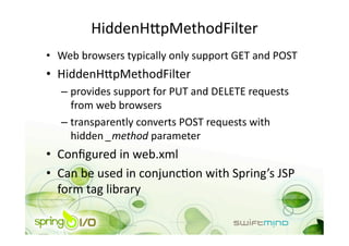 HiddenHipMethodFilter 
•  Web browsers typically only support GET and POST 
•  HiddenHipMethodFilter 
   –  provides support for PUT and DELETE requests 
      from web browsers 
   –  transparently converts POST requests with 
      hidden _method parameter 
•  Conﬁgured in web.xml 
•  Can be used in conjuncOon with Spring’s JSP 
   form tag library 
 