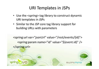 URI Templates in JSPs 
•  Use the <spring> tag library to construct dynamic 
   URI templates in JSPs 
•  Similar to the JSP core tag library support for 
   building URLs with parameters 

<spring:url var="jsonUrl" value="/rest/events/{id}"> 
   <spring:param name="id" value="${event.id}" /> 
</spring:url> 
 