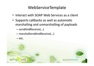 WebServiceTemplate 
•  Interact with SOAP Web Services as a client 
•  Supports callbacks as well as automaOc 
   marshalling and unmarshalling of payloads 
  –  sendAndReceive(…) 
  –  marshalSendAndReceive(…) 
  –  etc. 
 