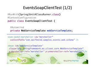 EventsSoapClientTest (1/2) 
@RunWith(SpringJUnit4ClassRunner.class)	
@ContextConfiguration	
public class EventsSoapClientTest {	

  @Autowired	
  private WebServiceTemplate webServiceTemplate;	

<oxm:jaxb2-marshaller id="marshaller”	
  contextPath="com.swiftmind.samples.events.web.schema" />	

<bean id="webServiceTemplate" 	
 class="org.springframework.ws.client.core.WebServiceTemplate”	
 p:marshaller-ref="marshaller" p:unmarshaller-ref="marshaller" />	
 