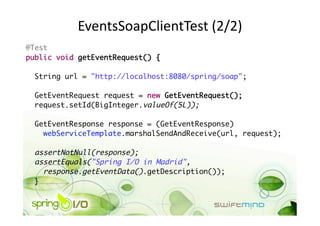 EventsSoapClientTest (2/2) 
@Test	
public void getEventRequest() {	

 String url = "http://localhost:8080/spring/soap";	

 GetEventRequest request = new GetEventRequest();	
 request.setId(BigInteger.valueOf(5L));	

  GetEventResponse response = (GetEventResponse) 	
    webServiceTemplate.marshalSendAndReceive(url, request);	

 assertNotNull(response);	
 assertEquals("Spring I/O in Madrid", 	
    response.getEventData().getDescription());	
 } 
 