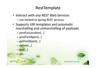 RestTemplate 
•  Interact with any REST Web Services 
  –  not limited to Spring REST services 
•  Supports URI templates and automaOc 
   marshalling and unmarshalling of payloads 
  –  postForLocaOon(…) 
  –  postForObject(…) 
  –  getForObject(…) 
  –  delete(…) 
  –  put(…) 
  –  etc. 
 
