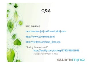 Q&A 


Sam Brannen 

sam.brannen [at] swi+mind [dot] com 

hip://www.swi+mind.com 

hip://twiier.com/sam_brannen 

“Spring in a Nutshell”
       hip://oreilly.com/catalog/9780596801946 
      available from O’Reilly in 2011 
 