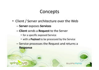 Concepts 
•  Client / Server architecture over the Web 
  –  Server exposes Services 
  –  Client sends a Request to the Server 
     •  for a speciﬁc exposed Service 
     •  with a Payload to be processed by the Service 
  –  Service processes the Request and returns a 
     Response 
 