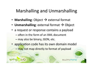 Marshalling and Unmarshalling 
•  Marshalling: Object  external format 
•  Unmarshalling: external format  Object 
•  a request or response contains a payload 
  –  o+en in the form of an XML document 
  –  may also be binary, JSON, etc. 
•  applicaOon code has its own domain model 
  –  may not map directly to format of payload 
 