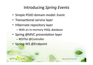 Introducing Spring Events 
•  Simple POJO domain model: Event 
•  TransacOonal service layer 
•  Hibernate repository layer 
  –  With an in‐memory HSQL database 
•  Spring @MVC presentaOon layer 
  –  RESTful @Controller 
•  Spring‐WS @Endpoint 
 
