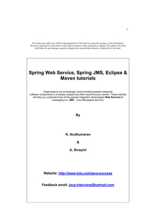 1



 The author has made every effort in the preparation of this book to ensure the accuracy of the information.
However, information in this book is sold without warranty either expressed or implied. The author will not be
    held liable for any damages caused or alleged to be caused either directly or indirectly by this book.




Spring Web Service, Spring JMS, Eclipse &
            Maven tutorials

              Organizations are increasingly communicating between disparate
software components in a loosely coupled and often asynchronous manner. These tutorials
   will help you understand two of the popular integration technologies Web Services &
                     messaging (i.e. JMS – Java Messaging Service).




                                                    By




                                        K. Arulkumaran

                                                     &

                                             A. Sivayini




               Website: http://www.lulu.com/java-success


             Feedback email: java-interview@hotmail.com
 