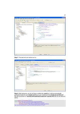 12




Step 7: The web.xml can remain as it is.




Step 8: With spring-ws, you do not have to define the .wsdl file. It will be automatically
generated based on your simple.xsd file you just created and the simple-ws-servlet.xml
(the file convention is <servlet-name-defined-in-web.xml>-servlet.xml) file you are about to
define.

<?xml version="1.0" encoding="UTF-8"?>
<beans xmlns="http://www.springframework.org/schema/beans"
          xmlns:xsi="http://www.w3.org/2001/XMLSchema-instance"
          xsi:schemaLocation="http://www.springframework.org/schema/beans
http://www.springframework.org/schema/beans/spring-beans-2.0.xsd">
 