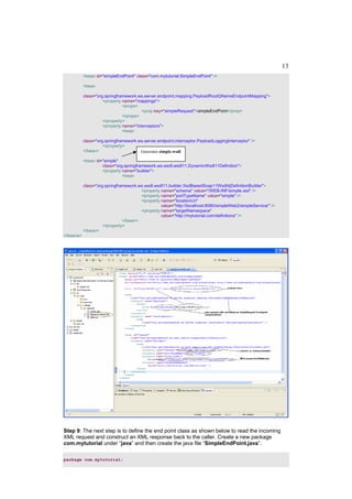 13
           <bean id="simpleEndPoint" class="com.mytutorial.SimpleEndPoint" />

           <bean

           class="org.springframework.ws.server.endpoint.mapping.PayloadRootQNameEndpointMapping">
                     <property name="mappings">
                               <props>
                                        <prop key="simpleRequest">simpleEndPoint</prop>
                               </props>
                     </property>
                     <property name="interceptors">
                               <bean

           class="org.springframework.ws.server.endpoint.interceptor.PayloadLoggingInterceptor" />
                     </property>
           </bean>                     Generates simple.wsdl

           <bean id="simple"
                    class="org.springframework.ws.wsdl.wsdl11.DynamicWsdl11Definition">
                    <property name="builder">
                              <bean

           class="org.springframework.ws.wsdl.wsdl11.builder.XsdBasedSoap11Wsdl4jDefinitionBuilder">
                                       <property name="schema" value="/WEB-INF/simple.xsd" />
                                       <property name="portTypeName" value="simple" />
                                       <property name="locationUri"
                                                 value="http://localhost:8080/simpleWeb2/simpleService/" />
                                       <property name="targetNamespace"
                                                 value="http://mytutorial.com/definitions" />
                               </bean>
                     </property>
           </bean>
</beans>




Step 9: The next step is to define the end point class as shown below to read the incoming
XML request and construct an XML response back to the caller. Create a new package
com.mytutorial under “java” and then create the java file “SimpleEndPoint.java”.

package com.mytutorial;
 