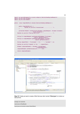 14
import org.springframework.ws.server.endpoint.AbstractDomPayloadEndpoint;
import org.w3c.dom.Document;
import org.w3c.dom.Element;


public     class SimpleEndPoint extends AbstractDomPayloadEndpoint {


          public SimpleEndPoint() {
                    System.out.println("Instantiated .............. ");
          }

           protected Element invokeInternal(Element simpleRequest, Document document)
                                   throws Exception {
        System.out.println("Testing End Point.......................");


        String fn =simpleRequest.getElementsByTagName("firstname")
                                   .item(0).getTextContent();
        String sn =simpleRequest.getElementsByTagName("surname")
                                     .item(0).getTextContent();

        String requestText = "firstname=" + fn + " " + "surname=" + sn;

        System.out.println("request is for: " + requestText);

        Element responseElement = document.createElement
                                        (“simpleResponse");
        responseElement.setTextContent(fn + " " + sn);

        return responseElement;
    }


}




Step 10: Finally we need to create a Web Services client named “Client.java” to invoke our
web service.


package com.mytutorial;

import java.io.StringReader;

import javax.xml.transform.stream.StreamResult;
 