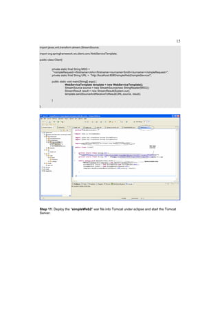 15
import javax.xml.transform.stream.StreamSource;

import org.springframework.ws.client.core.WebServiceTemplate;

public class Client{


          private static final String MSG =
           "<simpleRequest><firstname>John</firstname><surname>Smith</surname></simpleRequest>";
          private static final String URL = "http://localhost:8080/simpleWeb2/simpleService/";

          public static void main(String[] args) {
                      WebServiceTemplate template = new WebServiceTemplate();
                      StreamSource source = new StreamSource(new StringReader(MSG));
                      StreamResult result = new StreamResult(System.out);
                      template.sendSourceAndReceiveToResult(URL,source, result);

          }

}




Step 11: Deploy the “simpleWeb2” war file into Tomcat under eclipse and start the Tomcat
Server.
 