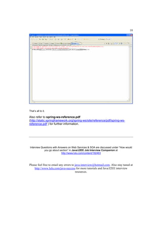 18




That’s all to it.

Also refer to spring-ws-reference.pdf
(http://static.springframework.org/spring-ws/site/reference/pdf/spring-ws-
reference.pdf ) for further information.




Interview Questions with Answers on Web Services & SOA are discussed under “How would
            you go about section” in Java/J2EE Job Interview Companion at
                           http://www.lulu.com/content/192463



Please feel free to email any errors to java-interview@hotmail.com. Also stay tuned at
    http://www.lulu.com/java-success for more tutorials and Java/J2EE interview
                                        resources.
 