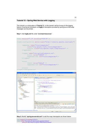 19
Tutorial 12 – Spring Web Service with Logging

This tutorial is a continuation of Tutorial 11. In this tutorial I will be turning on the logging
feature of spring-ws framework via log4j & interceptors provided by spring-ws so that soap
messages can be printed.


Step 1: Add log4j.xml file under “src/main/resources”


<?xml version="1.0" encoding="UTF-8" ?>

<log4j:configuration xmlns:log4j="http://jakarta.apache.org/log4j/">

         <appender name="ConsoleAppender"
               class="org.apache.log4j.ConsoleAppender">
               <layout class="org.apache.log4j.SimpleLayout" />
         </appender>

         <logger name="org.springframework.ws">
               <level value="DEBUG" />
               <appender-ref ref="ConsoleAppender"/>
         </logger>

         <root>
               <level value="debug" />
               <appender-ref ref="ConsoleAppender"/>

      </root>
</log4j:configuration>




Step 2: Modify “spring-ws-servlet.xml” to add the soap interceptors as shown below:

<?xml version="1.0" encoding="UTF-8"?>
<beans xmlns="http://www.springframework.org/schema/beans"
         xmlns:xsi="http://www.w3.org/2001/XMLSchema-instance"
 