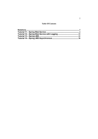 2

                                                 Table Of Contents


Notations ..................................................................................................................... 3
Tutorial 11 – Spring Web Service ......................................................................... 4
Tutorial 12 – Spring Web Service with Logging ............................................. 19
Tutorial 13 – Spring JMS....................................................................................... 22
Tutorial 14 – Spring JMS Asynchronous.......................................................... 38
 
