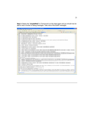21


Step 3: Deploy the “simpleWeb2” to Tomcat and run the client again and you should now be
able to see a number of debug messages. Take note of the SOAP messages.
 