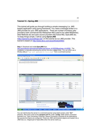 22
Tutorial 13 – Spring JMS


This tutorial will guide you through building a simple messaging (i.e. JMS
based) application using spring framework. You need a message broker or a
JMS provider for your JMS applications. There are number of brokers (aka
providers) both commercial like Websphere MQ (used to be called MQSeries),
Web Methods etc and open source providers like Active MQ, OpenJMS etc.
To keep things simple, I will be using OpnenJMS
(http://openjms.sourceforge.net/ ) in this tutorial as our JMS provider. This
tutorial is based on http://www.devx.com/Java/Article/20903.


Step 1: Download and install OpenJMS from
http://sourceforge.net/project/showfiles.php?group_id=54559&package_id=49266 . The
installation is basically extracting the archive into your c:java folder. You can either use a
WinZip utility or “jar xvf openjms-0.7.6.1.zip” from a command prompt.




You can start & stop the server in a command prompt using batch scripts under “bin”
directory. Also have a look at the opnejms.xml file under “config” folder where connection
factories (e.g. Topic Connection Factories, Queue Connection Factories) & the destinations
like queues and topics are configured. These are JNDI administered objects and loaded into a
JNDI tree (i.e. integral part of OpenJMS) when the server starts up.
 