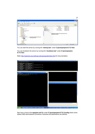 23




You can start the server by running the “startup.bat” under C:javaopenjms-0.7.6.1bin.

You can shutdown the server by running the “shutdown.bat” under C:javaopenjms-
0.7.6.1bin.

Refer http://openjms.sourceforge.net/usersguide/index.html for documentation.




Also have a look at the openjms.xml file under C:javaopenjms-0.7.6.1config where some
default JNDI administered Connection Factories and destinations are defined.
 