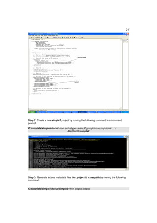24




Step 2: Create a new simple2 project by running the following command in a command
prompt.

C:tutorialssimple-tutorial>mvn archetype:create -DgroupId=com.mytutorial       
                                   -DartifactId=simple2




Step 3: Generate eclipse metadata files like .project & .classpath by running the following
command.


C:tutorialssimple-tutorialsimple2>mvn eclipse:eclipse
 