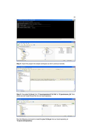 25




Step 4: Import this project into eclipse workspace as did in previous tutorials.




Step 5: Copy jms-1.0.2a.jar from “C:javaopenjms-0.7.6.1lib” to “C:javamaven_lib” from
where we can install this jar file into our local repository.




Run the following command to install the jms-1.0.2a.jar into our local repository at
“C:java.m2repository”.
 