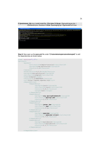 26

C:javamaven_lib>mvn install:install-file -Dfile=jms-1.0.2a.jar -DgroupId=javax.jms 
            -DartifactId=jms -Dversion=1.0.2a -Dpackaging=jar -DgeneratePom=true




Step 6: Now open up the pom.xml file under “C:tutorialssimple-tutorialsimple2” to add
the dependencies as shown below:

<?xml version="1.0"?>
<project>
      <parent>
            <artifactId>simple-tutorial</artifactId>
            <groupId>com.mytutorial</groupId>
            <version>1.0</version>
      </parent>
      <modelVersion>4.0.0</modelVersion>
      <groupId>com.mytutorial</groupId>
      <artifactId>simple2</artifactId>
      <name>simple2</name>
      <version>1.0-SNAPSHOT</version>
      <url>http://maven.apache.org</url>
      <dependencies>
            <dependency>
                  <groupId>junit</groupId>
                  <artifactId>junit</artifactId>
                  <version>3.8.1</version>
                  <scope>test</scope>
            </dependency>
            <dependency>
                  <groupId>org.springframework</groupId>
                  <artifactId>spring-jms</artifactId>
                  <version>2.0.6</version>
            </dependency>
            <dependency>
                  <groupId>javax.jms</groupId>
                  <artifactId>jms</artifactId>
                  <version>1.0.2a</version>
            </dependency>
            <dependency>
                  <groupId>openjms</groupId>
                  <artifactId>openjms-client</artifactId>
                  <version>0.7.6</version>
            </dependency>
            <dependency>
                  <groupId>exolabcore</groupId>
                  <artifactId>exolabcore</artifactId>
                  <version>0.3.7</version>
            </dependency>

        </dependencies>
 