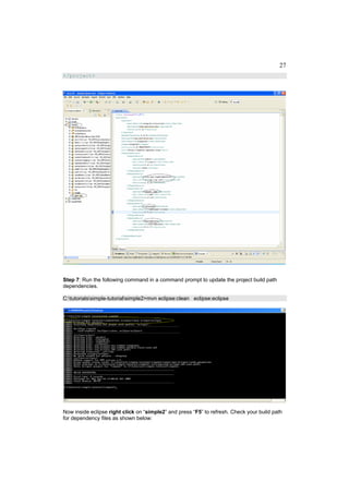 27
</project>




Step 7: Run the following command in a command prompt to update the project build path
dependencies.

C:tutorialssimple-tutorialsimple2>mvn eclipse:clean eclipse:eclipse




Now inside eclipse right click on “simple2” and press “F5” to refresh. Check your build path
for dependency files as shown below:
 