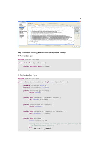 28




Step 8: Create the following .java files under com.mytutorial package.

MyJmsService.java

package com.mytutorial;

public interface MyJmsService {

       public abstract void process();

}


MyJmsServiceImpl.java

package com.mytutorial;

public class MyJmsServiceImpl implements MyJmsService {

       private JmsSender sender;
       private JmsReceiver receiver;

       public JmsSender getSender() {
             return sender;
       }

       public void setSender(JmsSender sender) {
             this.sender = sender;
       }

       public JmsReceiver getReceiver() {
             return receiver;
       }

       public void setReceiver(JmsReceiver receiver) {
             this.receiver = receiver;
       }

       public void process() {
             sender.sendMesage();

               //sleep for 10 seconds so that you can see the message in
               //the OpenJMS admin console
               try {
                     Thread.sleep(10000);
               }
 