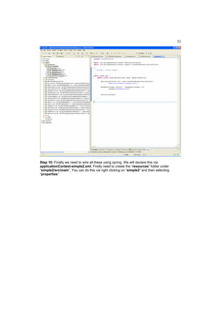 31




Step 10: Finally we need to wire all these using spring. We will declare this via
applicationContext-simple2.xml. Firstly need to create the “resources” folder under
“simple2/src/main”. You can do this via right clicking on “simple2” and then selecting
“properties”
 