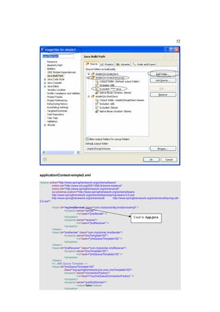 32




applicationContext-simple2.xml

<beans xmlns="http://www.springframework.org/schema/beans"
          xmlns:xsi="http://www.w3.org/2001/XMLSchema-instance"
          xmlns:util="http://www.springframework.org/schema/util"
          xsi:schemaLocation="http://www.springframework.org/schema/beans
          http://www.springframework.org/schema/beans/spring-beans-2.0.xsd
          http://www.springframework.org/schema/util      http://www.springframework.org/schema/util/spring-util-
2.0.xsd">

         <bean id="myJmsService" class="com.mytutorial.MyJmsServiceImpl" >
                   <property name="sender">
                             <ref bean="jmsSender" />
                   </property>                                          Used      in App.java
                   <property name="receiver">
                             <ref bean="jmsReceiver" />
                   </property>
         </bean>
         <bean id="jmsSender" class="com.mytutorial.JmsSender">
                   <property name="jmsTemplate102">
                             <ref bean="jmsQueueTemplate102" />
                   </property>
         </bean>
         <bean id="jmsReceiver" class="com.mytutorial.JmsReceiver">
                   <property name="jmsTemplate102">
                             <ref bean="jmsQueueTemplate102" />
                   </property>
         </bean>
         <!-- JMS Queue Template -->
         <bean id="jmsQueueTemplate102"
                   class="org.springframework.jms.core.JmsTemplate102">
                   <property name="connectionFactory">
                             <ref bean="myJmsQueueConnectionFactory" />
                   </property>
                   <property name="pubSubDomain">
                             <value>false</value>
                   </property>
 