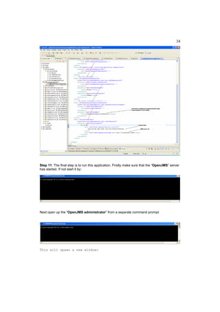 34




Step 11: The final step is to run this application. Firstly make sure that the “OpenJMS” server
has started. If not start it by:




Next open up the “OpenJMS administrator” from a separate command prompt:




This will spawn a new window:
 