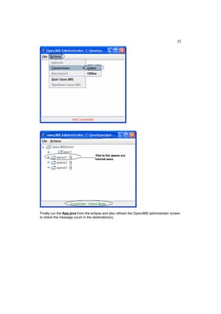 35




Finally run the App.java from the eclipse and also refresh the OpenJMS administrator screen
to check the message count in the destination(s).
 