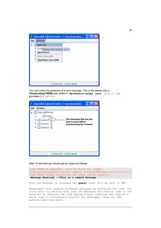 36




You can notice the presence of a sent message. This is the reason why a
Thread.sleep(10000) was added in “MyJmsServiceImpl.java” file in the
process(…) method.




After 10 seconds you should get an output as follows:

log4j:WARN No appenders could be found for logger
(org.springframework.context.support.ClassPathXmlApplicationContext).
log4j:WARN Please initialize the log4j system properly.
 Message Received -->This is a sample message

Once the message is consumed the queue1 count will be back to “0”.

Experiment with sending different messages by modifying the code. You
could also try sending more than one messages and receive them in the
receiver by changing the code appropriately (receiver may require a
while loop to continuously monitor for messages). Also try the
publish/subscribe model.
 