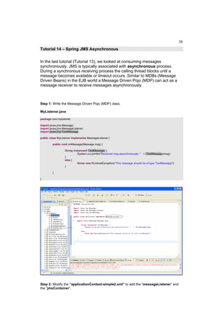 38
Tutorial 14 – Spring JMS Asynchronous


In the last tutorial (Tutorial 13), we looked at consuming messages
synchronously. JMS is typically associated with asynchronous process.
During a synchronous receiving process the calling thread blocks until a
message becomes available or timeout occurs. Similar to MDBs (Message
Driven Beans) in the EJB world a Message Driven Pojo (MDP) can act as a
message receiver to receive messages asynchronously.



Step 1: Write the Message Driven Pojo (MDP) class.

MyListener.java

package com.mytutorial;

import javax.jms.Message;
import javax.jms.MessageListener;
import javax.jms.TextMessage;

public class MyListener implements MessageListener {

         public void onMessage(Message msg) {

                  if(msg instanceof TextMessage) {
                            System.out.println("Received msg asynchronously: " + (TextMessage)msg);
                  }
                  else {
                            throw new RuntimeException("This message should be of type TextMessage");
                  }

         }

}




Step 2: Modify the “applicationContext-simple2.xml” to add the “messageListener” and
the “jmsContainer”.
 