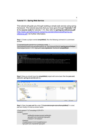 4
Tutorial 11 – Spring Web Service


This tutorial will guide you through building a simple web service using spring
framework. This tutorial assumes that you have gone through Tutorials 1-10
& the source code for tutorials 1-10. Also refer to spring-ws-reference.pdf
(http://static.springframework.org/spring-ws/site/reference/pdf/spring-ws-
reference.pdf ) for further information.


Step 1: Create a project named simpleWeb2. Run the following command in a command
window:

C:tutorialssimple-tutorial>mvn archetype:create 
-DarchetypeGroupId=org.springframework.ws -DarchetypeArtifactId=spring-ws-archetype 
-DarchetypeVesrion=1.0.0 -DgroupId=com.mytutorial -DartifactId=simpleWeb2




Step 2: Now you should have the simpleWeb2 project with some basic files like pom.xml,
web.xml, spring-ws-servlet.xml etc.




Step 3: Open the pom.xml file under “C:tutorialssimple-tutorialsimpleWeb2” in a text
pad and modify it to look as shown below.

<?xml version="1.0" encoding="UTF-8"?>
<project>
        <parent>
                <artifactId>simple-tutorial</artifactId>
                <groupId>com.mytutorial</groupId>
                <version>1.0</version>
        </parent>
        <modelVersion>4.0.0</modelVersion>
        <groupId>com.mytutorial</groupId>
 