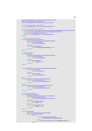 40
http://www.springframework.org/schema/beans/spring-beans-2.0.xsd
http://www.springframework.org/schema/util
http://www.springframework.org/schema/util/spring-util-2.0.xsd">

<!-- This is the Message Driven Pojo (MDP) -->
<bean id="messageListener" class="com.mytutorial.MyListener" />

<!-- This is the message listener container -->
<bean id="jmsContainer" class="org.springframework.jms.listener.DefaultMessageListenerContainer102">
    <property name="connectionFactory" ref="myJmsQueueConnectionFactory"/>
    <property name="destination" ref="myQueue" />
     <property name="messageListener" ref="messageListener" />
</bean>

<!-- JMS Queue Connection Factory -->
<bean id="myJmsQueueConnectionFactory"
          class="org.springframework.jndi.JndiObjectFactoryBean">
          <property name="jndiTemplate">
                    <ref bean="jndiTemplate" />
          </property>
          <property name="jndiName">
                    <value>JmsQueueConnectionFactory</value>
          </property>
</bean>

<!-- JMS Destinations -->
<bean id="myQueue"
          class="org.springframework.jndi.JndiObjectFactoryBean">
          <property name="jndiTemplate">
                    <ref bean="jndiTemplate" />
          </property>
          <property name="jndiName">
                    <value>queue1</value>
          </property>
</bean>


<bean id="myJmsService" class="com.mytutorial.MyJmsServiceImpl" >
         <property name="sender">
                   <ref bean="jmsSender" />
         </property>
         <property name="receiver">
                   <ref bean="jmsReceiver" />
         </property>
</bean>
<bean id="jmsSender" class="com.mytutorial.JmsSender">
         <property name="jmsTemplate102">
                   <ref bean="jmsQueueTemplate102" />
         </property>
</bean>
<bean id="jmsReceiver" class="com.mytutorial.JmsReceiver">
         <property name="jmsTemplate102">
                   <ref bean="jmsQueueTemplate102" />
         </property>
</bean>

<!-- JMS Queue Template -->
<bean id="jmsQueueTemplate102"
          class="org.springframework.jms.core.JmsTemplate102">
          <property name="connectionFactory">
                    <ref bean="myJmsQueueConnectionFactory" />
          </property>
          <property name="pubSubDomain">
                    <value>false</value>
          </property>
          <property name="receiveTimeout">
                    <value>20000</value>
          </property>
</bean>

<bean id="jndiTemplate"
         class="org.springframework.jndi.JndiTemplate">
         <property name="environment">
                   <props>
                             <prop key="java.naming.factory.initial">
                                      org.exolab.jms.jndi.InitialContextFactory
                             </prop>
                             <prop key="java.naming.provider.url">rmi://localhost:1099</prop>
                   </props>
 