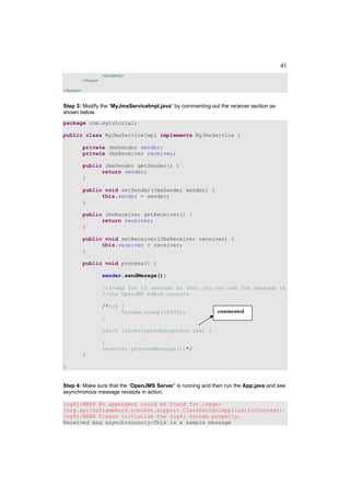 41
                     </property>
           </bean>

</beans>


Step 3: Modify the “MyJmsServiceImpl.java” by commenting out the receiver section as
shown below.
package com.mytutorial;

public class MyJmsServiceImpl implements MyJmsService {

           private JmsSender sender;
           private JmsReceiver receiver;

           public JmsSender getSender() {
                 return sender;
           }

           public void setSender(JmsSender sender) {
                 this.sender = sender;
           }

           public JmsReceiver getReceiver() {
                 return receiver;
           }

           public void setReceiver(JmsReceiver receiver) {
                 this.receiver = receiver;
           }

           public void process() {

                     sender.sendMesage();

                     //sleep for 10 seconds so that you can see the message in
                     //the OpenJMS admin console

                     /*try {
                           Thread.sleep(10000);              commented
                     }

                     catch (InterruptedException iex) {

                     }
                     receiver.processMessage();*/
           }

}


Step 4: Make sure that the “OpenJMS Server” is running and then run the App.java and see
asynchronous message receipts in action.

log4j:WARN No appenders could be found for logger
(org.springframework.context.support.ClassPathXmlApplicationContext).
log4j:WARN Please initialize the log4j system properly.
Received msg asynchronously:This is a sample message
 