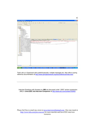 42




That’s all to it. Experiment with publish/subscribe, multiple messages etc. Also refer to spring
reference documentation at http://www.springframework.org/docs/reference/index.html.




  Interview Questions with Answers on JMS are discussed under “J2EE” section (subsection
    JMS) in Java/J2EE Job Interview Companion at http://www.lulu.com/content/192463




Please feel free to email any errors to java-interview@hotmail.com. Also stay tuned at
    http://www.lulu.com/java-success for more tutorials and Java/J2EE interview
                                        resources.
 