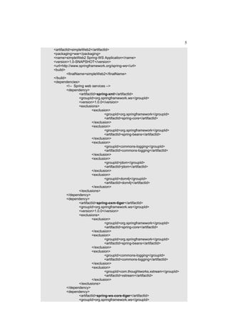 5
<artifactId>simpleWeb2</artifactId>
<packaging>war</packaging>
<name>simpleWeb2 Spring-WS Application</name>
<version>1.0-SNAPSHOT</version>
<url>http://www.springframework.org/spring-ws</url>
<build>
         <finalName>simpleWeb2</finalName>
</build>
<dependencies>
         <!-- Spring web services -->
         <dependency>
                 <artifactId>spring-xml</artifactId>
                 <groupId>org.springframework.ws</groupId>
                 <version>1.0.0</version>
                 <exclusions>
                          <exclusion>
                                  <groupId>org.springframework</groupId>
                                  <artifactId>spring-core</artifactId>
                          </exclusion>
                          <exclusion>
                                  <groupId>org.springframework</groupId>
                                  <artifactId>spring-beans</artifactId>
                          </exclusion>
                          <exclusion>
                                  <groupId>commons-logging</groupId>
                                  <artifactId>commons-logging</artifactId>
                          </exclusion>
                          <exclusion>
                                  <groupId>jdom</groupId>
                                  <artifactId>jdom</artifactId>
                          </exclusion>
                          <exclusion>
                                  <groupId>dom4j</groupId>
                                  <artifactId>dom4j</artifactId>
                          </exclusion>
                 </exclusions>
         </dependency>
         <dependency>
                 <artifactId>spring-oxm-tiger</artifactId>
                 <groupId>org.springframework.ws</groupId>
                 <version>1.0.0</version>
                 <exclusions>
                          <exclusion>
                                  <groupId>org.springframework</groupId>
                                  <artifactId>spring-core</artifactId>
                          </exclusion>
                          <exclusion>
                                  <groupId>org.springframework</groupId>
                                  <artifactId>spring-beans</artifactId>
                          </exclusion>
                          <exclusion>
                                  <groupId>commons-logging</groupId>
                                  <artifactId>commons-logging</artifactId>
                          </exclusion>
                          <exclusion>
                                  <groupId>com.thoughtworks.xstream</groupId>
                                  <artifactId>xstream</artifactId>
                          </exclusion>
                 </exclusions>
         </dependency>
         <dependency>
                 <artifactId>spring-ws-core-tiger</artifactId>
                 <groupId>org.springframework.ws</groupId>
 