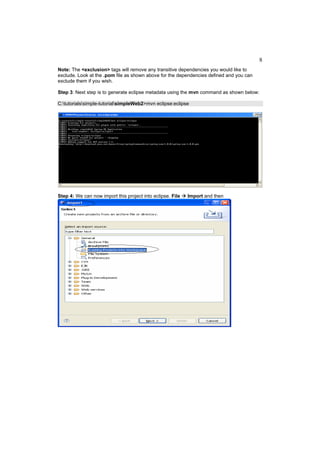 8
Note: The <exclusion> tags will remove any transitive dependencies you would like to
exclude. Look at the .pom file as shown above for the dependencies defined and you can
exclude them if you wish.

Step 3: Next step is to generate eclipse metadata using the mvn command as shown below:

C:tutorialssimple-tutorialsimpleWeb2>mvn eclipse:eclipse




Step 4: We can now import this project into eclipse. File   Import and then
 