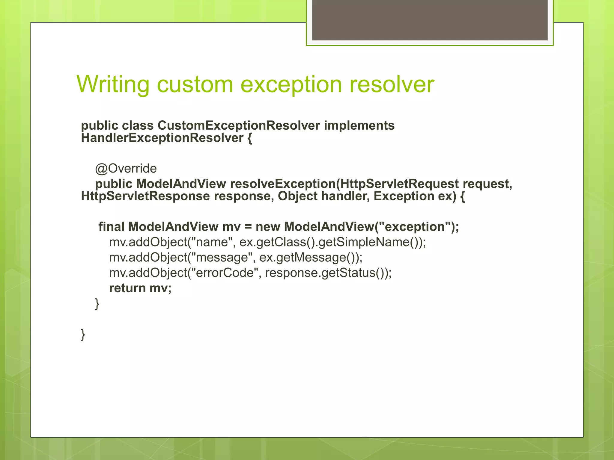 Writing custom exception resolver public class CustomExceptionResolver implements HandlerExceptionResolver { @Override public ModelAndView resolveException(HttpServletRequest request, HttpServletResponse response, Object handler, Exception ex) { final ModelAndView mv = new ModelAndView("exception"); mv.addObject("name", ex.getClass().getSimpleName()); mv.addObject("message", ex.getMessage()); mv.addObject("errorCode", response.getStatus()); return mv; } } 