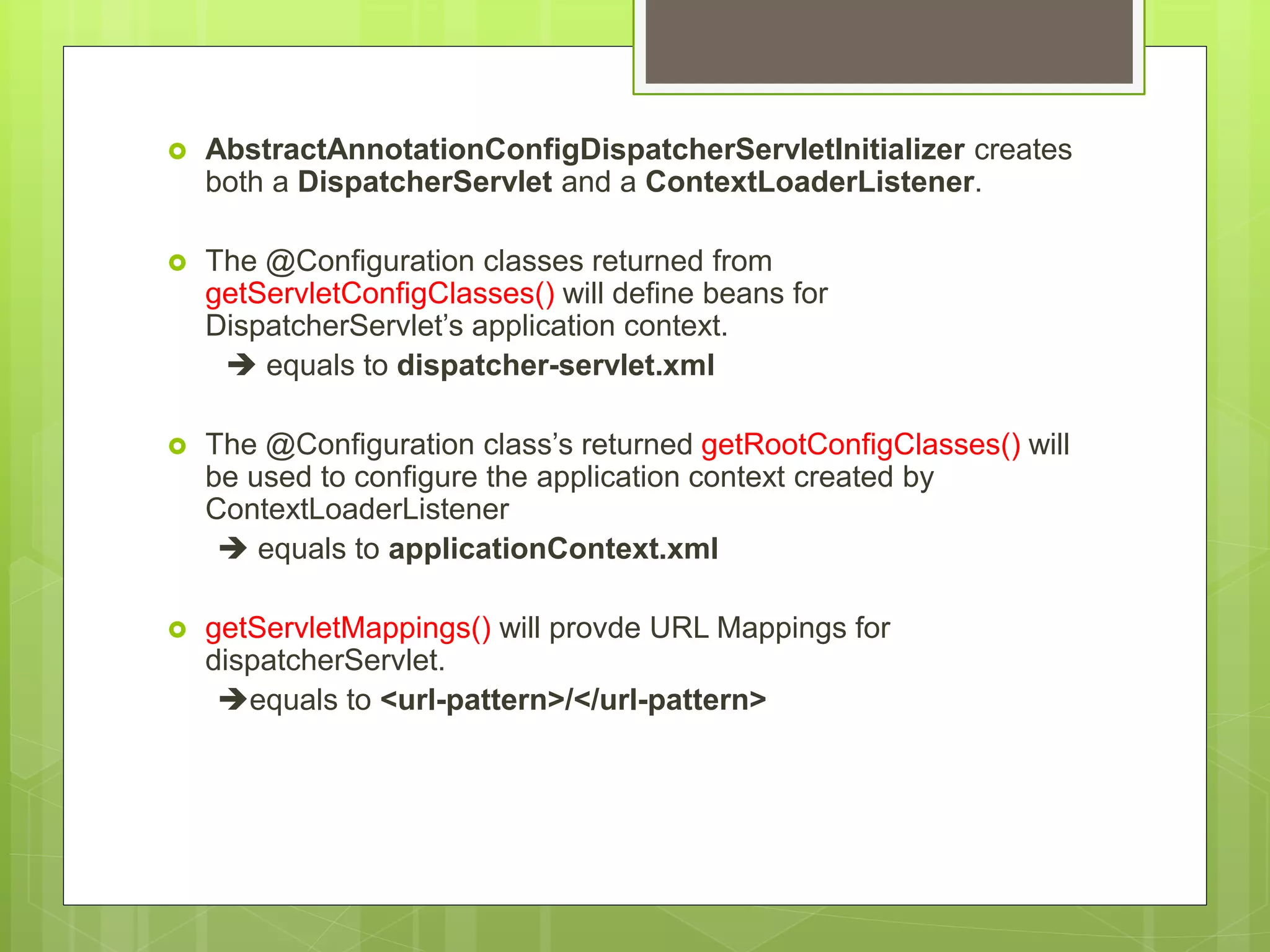  AbstractAnnotationConfigDispatcherServletInitializer creates both a DispatcherServlet and a ContextLoaderListener.  The @Configuration classes returned from getServletConfigClasses() will define beans for DispatcherServlet’s application context.  equals to dispatcher-servlet.xml  The @Configuration class’s returned getRootConfigClasses() will be used to configure the application context created by ContextLoaderListener  equals to applicationContext.xml  getServletMappings() will provde URL Mappings for dispatcherServlet. equals to <url-pattern>/</url-pattern> 