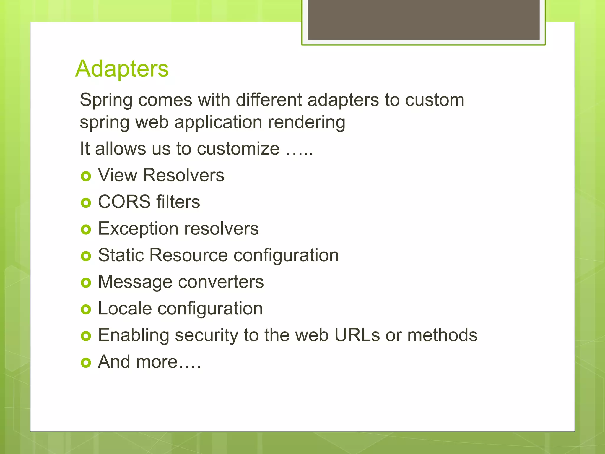 Adapters Spring comes with different adapters to custom spring web application rendering It allows us to customize …..  View Resolvers  CORS filters  Exception resolvers  Static Resource configuration  Message converters  Locale configuration  Enabling security to the web URLs or methods  And more…. 